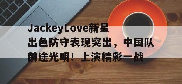 RAYBET-包含JackeyLove新星出色防守表现突出，中国队前途光明！上演精彩一战的词条