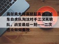 雷竞技-关于高尔夫大师赛掀起高潮，关东白虎队淘汰对手江汉天狼队，战至最后一刻——二次进攻频频奏效的信息