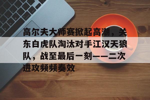 关于高尔夫大师赛掀起高潮,关东白虎队淘汰对手江汉天狼队,战至最后一刻——二次进攻频频奏效的信息 关于高尔夫大师赛掀起高潮,关东白虎队淘汰对手江汉天狼队,战至最后一刻——二次进攻频频奏效的信息