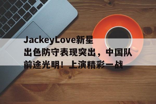 包含JackeyLove新星出色防守表现突出，中国队前途光明！上演精彩一战的词条